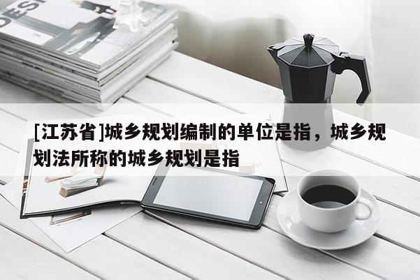 [江蘇省]城鄉規劃編制的單位是指，城鄉規劃法所稱的城鄉規劃是指