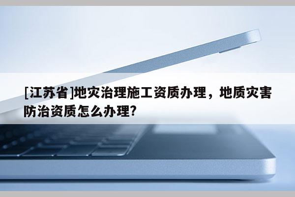 [江蘇省]地災(zāi)治理施工資質(zhì)辦理，地質(zhì)災(zāi)害防治資質(zhì)怎么辦理?