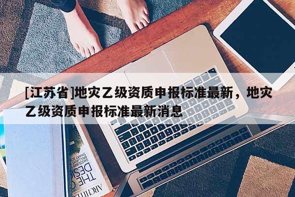 [江蘇省]地災(zāi)乙級(jí)資質(zhì)申報(bào)標(biāo)準(zhǔn)最新，地災(zāi)乙級(jí)資質(zhì)申報(bào)標(biāo)準(zhǔn)最新消息
