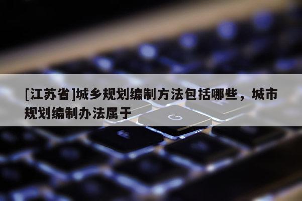 [江蘇省]城鄉(xiāng)規(guī)劃編制方法包括哪些，城市規(guī)劃編制辦法屬于