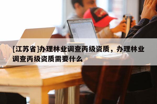 [江蘇省]辦理林業(yè)調查丙級資質，辦理林業(yè)調查丙級資質需要什么