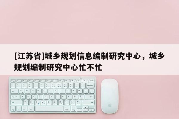 [江蘇省]城鄉(xiāng)規(guī)劃信息編制研究中心，城鄉(xiāng)規(guī)劃編制研究中心忙不忙