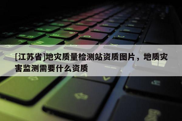 [江蘇省]地災(zāi)質(zhì)量檢測站資質(zhì)圖片，地質(zhì)災(zāi)害監(jiān)測需要什么資質(zhì)