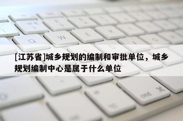 [江蘇省]城鄉規劃的編制和審批單位，城鄉規劃編制中心是屬于什么單位