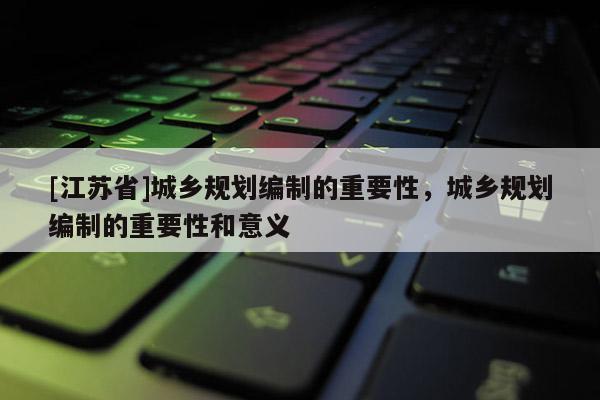 [江蘇省]城鄉(xiāng)規(guī)劃編制的重要性，城鄉(xiāng)規(guī)劃編制的重要性和意義