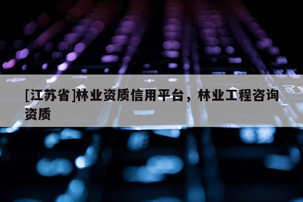 [江蘇省]林業資質信用平臺，林業工程咨詢資質