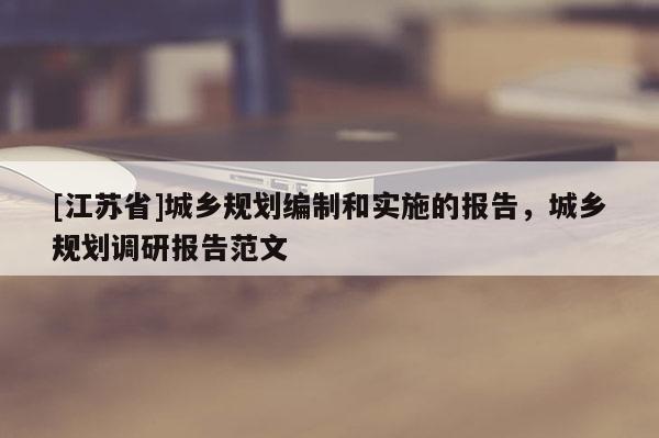 [江蘇省]城鄉(xiāng)規(guī)劃編制和實施的報告，城鄉(xiāng)規(guī)劃調(diào)研報告范文