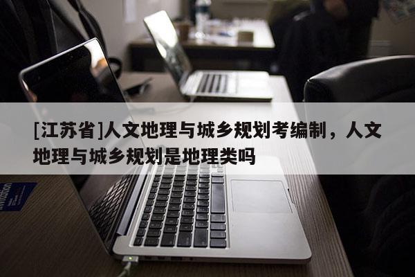 [江蘇省]人文地理與城鄉規劃考編制，人文地理與城鄉規劃是地理類嗎