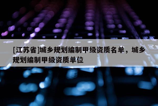 [江蘇省]城鄉規劃編制甲級資質名單，城鄉規劃編制甲級資質單位