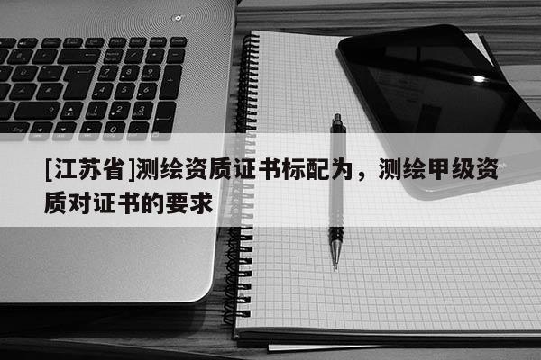 [江蘇省]測(cè)繪資質(zhì)證書標(biāo)配為，測(cè)繪甲級(jí)資質(zhì)對(duì)證書的要求