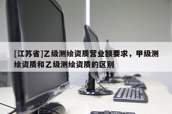 [江蘇省]乙級測繪資質營業額要求，甲級測繪資質和乙級測繪資質的區別