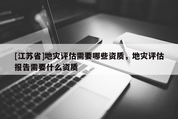 [江蘇省]地災(zāi)評估需要哪些資質(zhì)，地災(zāi)評估報告需要什么資質(zhì)