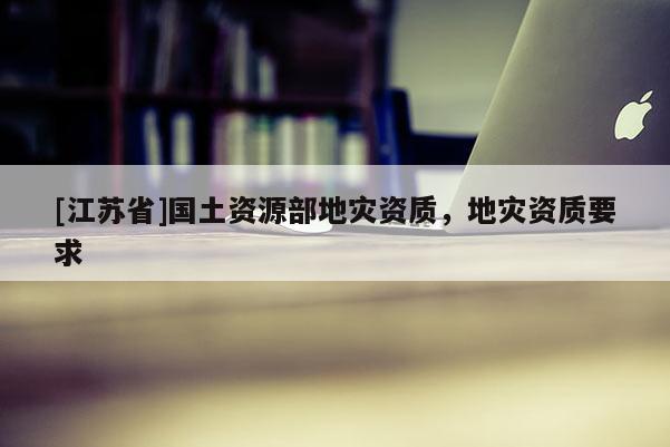 [江蘇省]國土資源部地災(zāi)資質(zhì)，地災(zāi)資質(zhì)要求