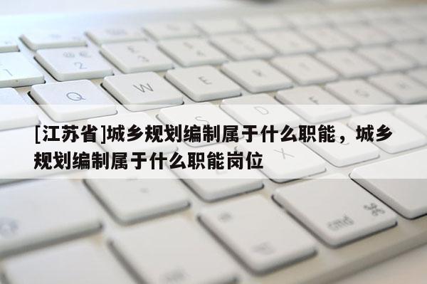 [江蘇省]城鄉規劃編制屬于什么職能，城鄉規劃編制屬于什么職能崗位