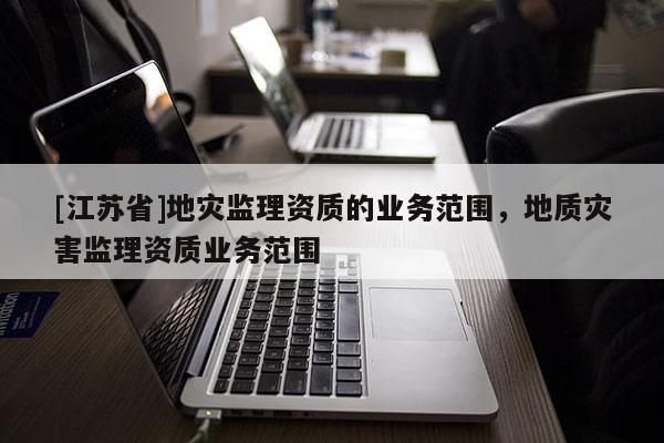 [江蘇省]地災(zāi)監(jiān)理資質(zhì)的業(yè)務(wù)范圍，地質(zhì)災(zāi)害監(jiān)理資質(zhì)業(yè)務(wù)范圍