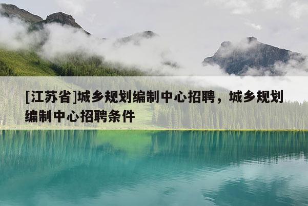 [江蘇省]城鄉(xiāng)規(guī)劃編制中心招聘，城鄉(xiāng)規(guī)劃編制中心招聘條件
