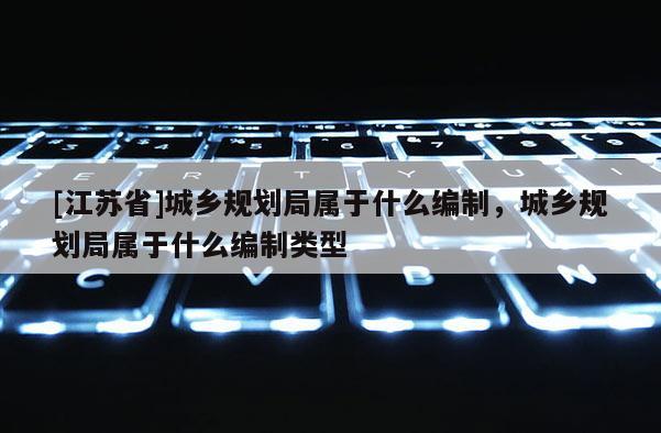 [江蘇省]城鄉規劃局屬于什么編制，城鄉規劃局屬于什么編制類型