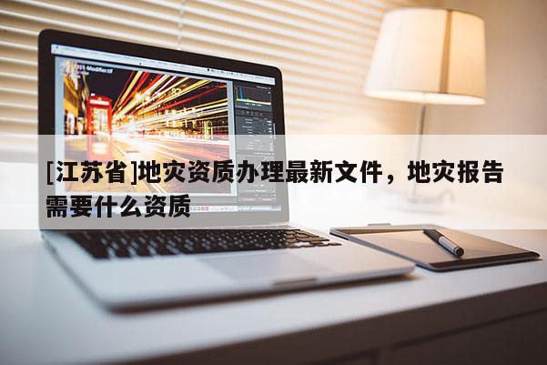 [江蘇省]地災資質辦理最新文件，地災報告需要什么資質