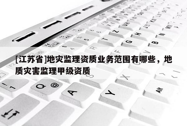 [江蘇省]地災監理資質業務范圍有哪些，地質災害監理甲級資質