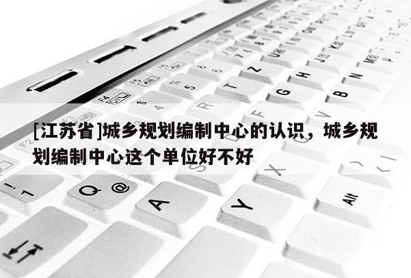 [江蘇省]城鄉(xiāng)規(guī)劃編制中心的認(rèn)識(shí)，城鄉(xiāng)規(guī)劃編制中心這個(gè)單位好不好