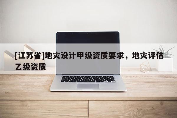 [江蘇省]地災設計甲級資質要求，地災評估乙級資質