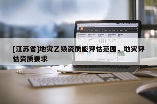 [江蘇省]地災乙級資質能評估范圍，地災評估資質要求