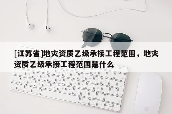 [江蘇省]地災資質乙級承接工程范圍，地災資質乙級承接工程范圍是什么
