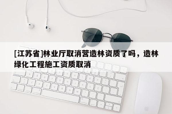 [江蘇省]林業(yè)廳取消營造林資質(zhì)了嗎，造林綠化工程施工資質(zhì)取消