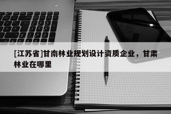 [江蘇省]甘南林業(yè)規(guī)劃設(shè)計(jì)資質(zhì)企業(yè)，甘肅林業(yè)在哪里
