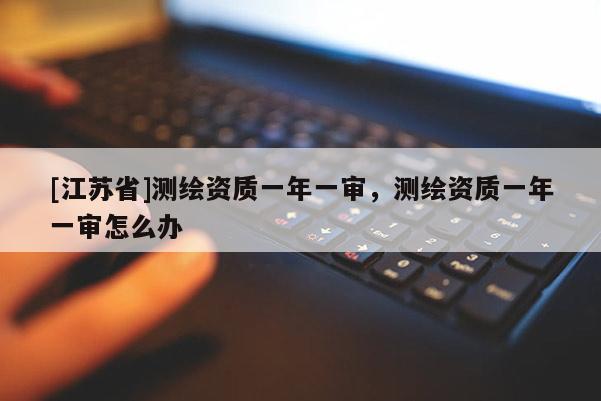 [江蘇省]測繪資質一年一審，測繪資質一年一審怎么辦