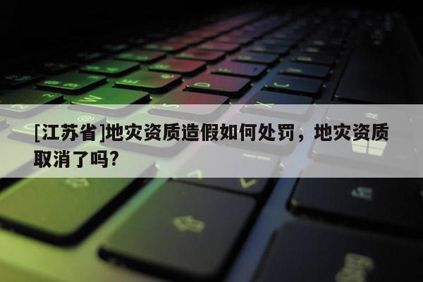 [江蘇省]地災資質造假如何處罰，地災資質取消了嗎?
