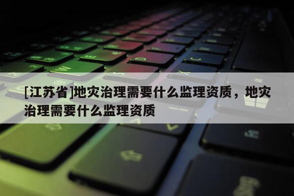[江蘇省]地災治理需要什么監理資質，地災治理需要什么監理資質