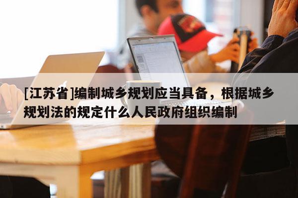 [江蘇省]編制城鄉規劃應當具備，根據城鄉規劃法的規定什么人民政府組織編制