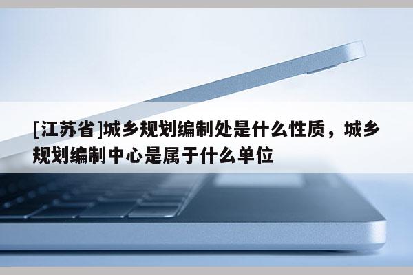 [江蘇省]城鄉規劃編制處是什么性質，城鄉規劃編制中心是屬于什么單位