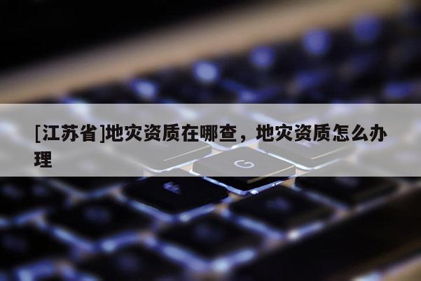 [江蘇省]地災(zāi)資質(zhì)在哪查，地災(zāi)資質(zhì)怎么辦理