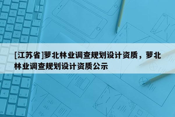[江蘇省]蘿北林業調查規劃設計資質，蘿北林業調查規劃設計資質公示