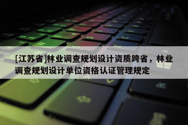 [江蘇省]林業調查規劃設計資質跨省，林業調查規劃設計單位資格認證管理規定