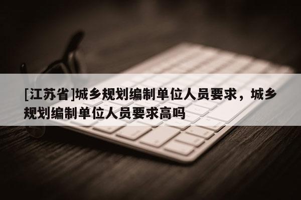 [江蘇省]城鄉(xiāng)規(guī)劃編制單位人員要求，城鄉(xiāng)規(guī)劃編制單位人員要求高嗎