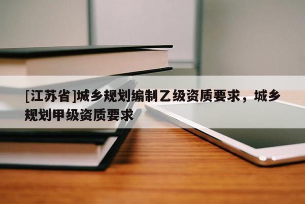 [江蘇省]城鄉規劃編制乙級資質要求，城鄉規劃甲級資質要求