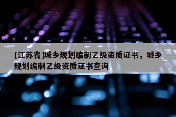 [江蘇省]城鄉(xiāng)規(guī)劃編制乙級(jí)資質(zhì)證書，城鄉(xiāng)規(guī)劃編制乙級(jí)資質(zhì)證書查詢