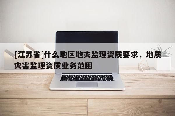 [江蘇省]什么地區地災監理資質要求，地質災害監理資質業務范圍