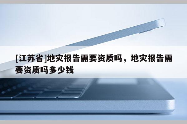 [江蘇省]地災報告需要資質嗎，地災報告需要資質嗎多少錢