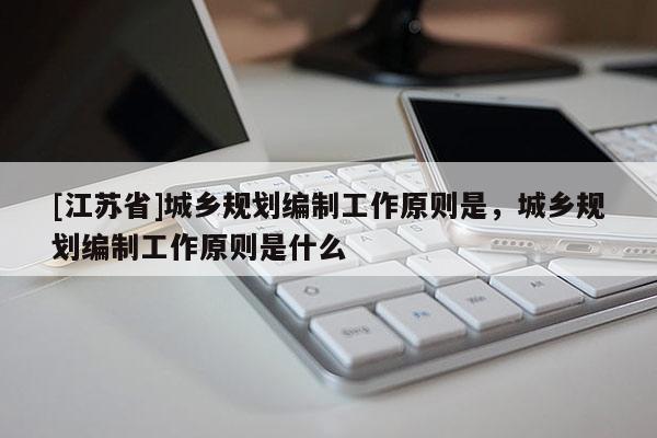 [江蘇省]城鄉規劃編制工作原則是，城鄉規劃編制工作原則是什么