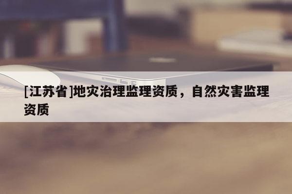 [江蘇省]地災(zāi)治理監(jiān)理資質(zhì)，自然災(zāi)害監(jiān)理資質(zhì)