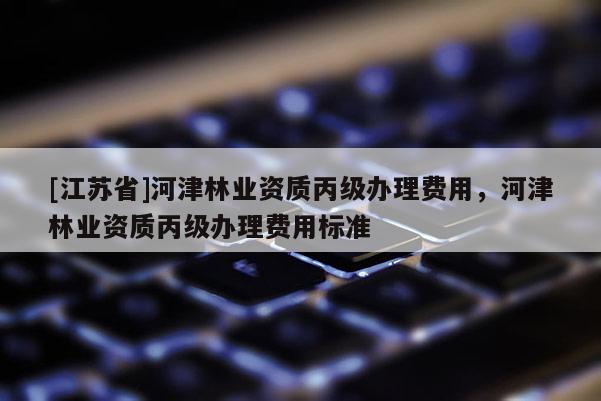 [江蘇省]河津林業資質丙級辦理費用，河津林業資質丙級辦理費用標準