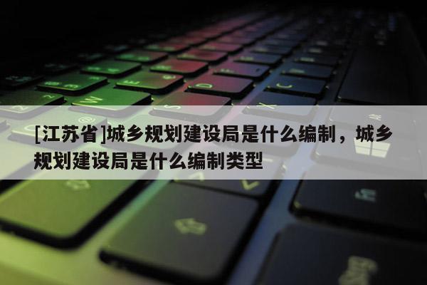 [江蘇省]城鄉規劃建設局是什么編制，城鄉規劃建設局是什么編制類型