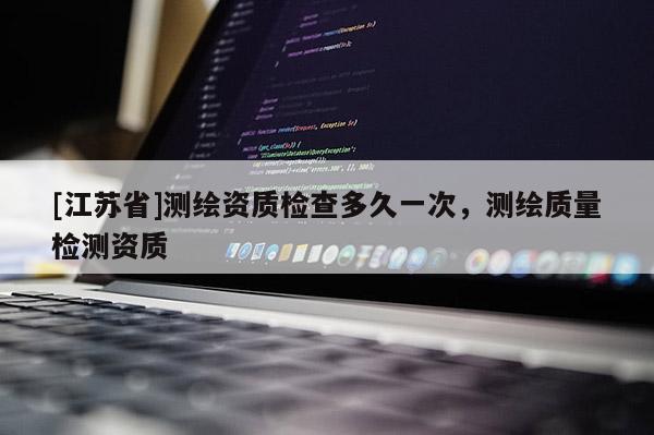 [江蘇省]測繪資質檢查多久一次，測繪質量檢測資質