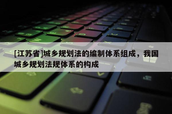 [江蘇省]城鄉規劃法的編制體系組成，我國城鄉規劃法規體系的構成