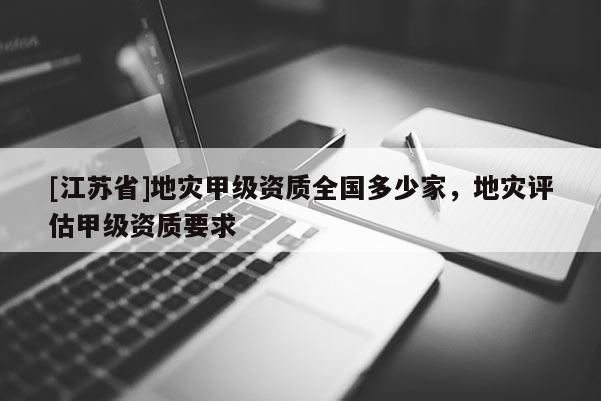 [江蘇省]地災甲級資質全國多少家，地災評估甲級資質要求