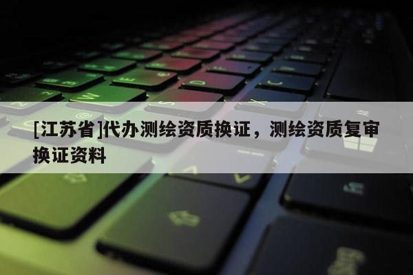 [江蘇省]代辦測(cè)繪資質(zhì)換證，測(cè)繪資質(zhì)復(fù)審換證資料